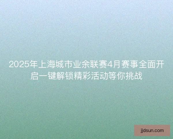 2025年上海城市业余联赛4月赛事全面开启一键解锁精彩活动等你挑战