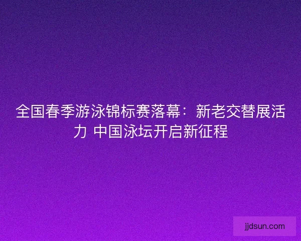 全国春季游泳锦标赛落幕：新老交替展活力 中国泳坛开启新征程
