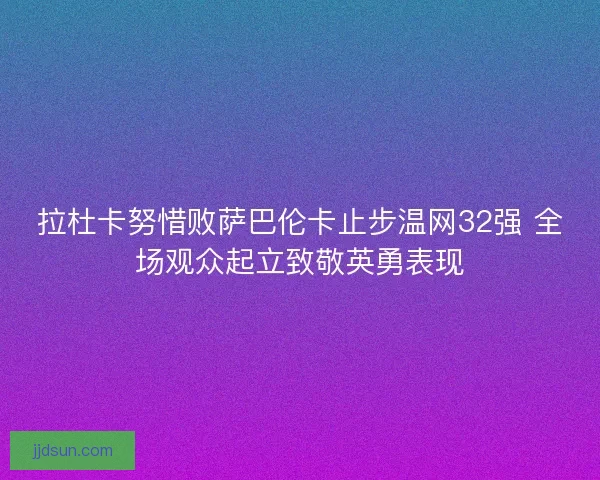 拉杜卡努惜败萨巴伦卡止步温网32强 全场观众起立致敬英勇表现