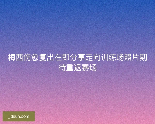 梅西伤愈复出在即分享走向训练场照片期待重返赛场