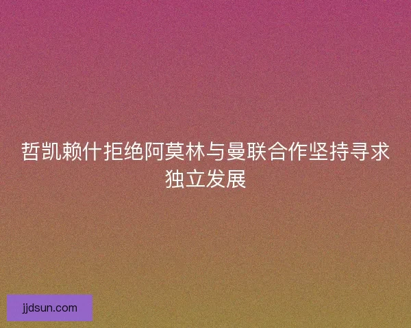 哲凯赖什拒绝阿莫林与曼联合作坚持寻求独立发展
