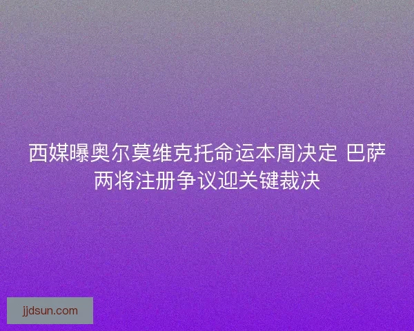 西媒曝奥尔莫维克托命运本周决定 巴萨两将注册争议迎关键裁决