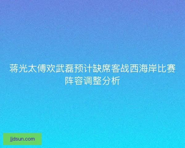 蒋光太傅欢武磊预计缺席客战西海岸比赛阵容调整分析