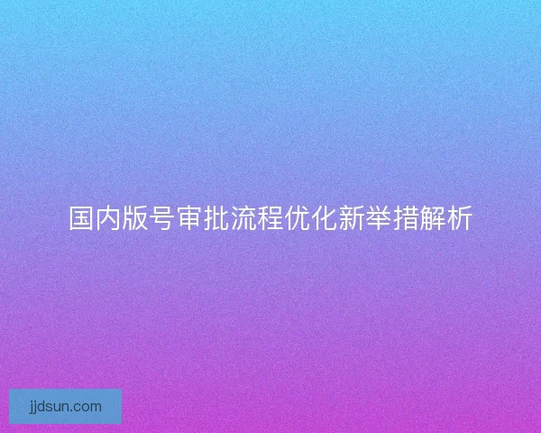 国内版号审批流程优化新举措解析