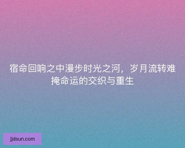 宿命回响之中漫步时光之河，岁月流转难掩命运的交织与重生