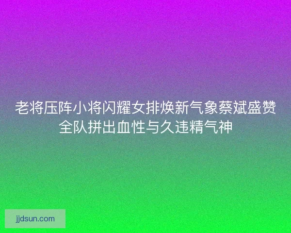 老将压阵小将闪耀女排焕新气象蔡斌盛赞全队拼出血性与久违精气神 老将压阵小将闪耀女排焕新气象蔡斌盛赞全队拼出血性与久违精气神