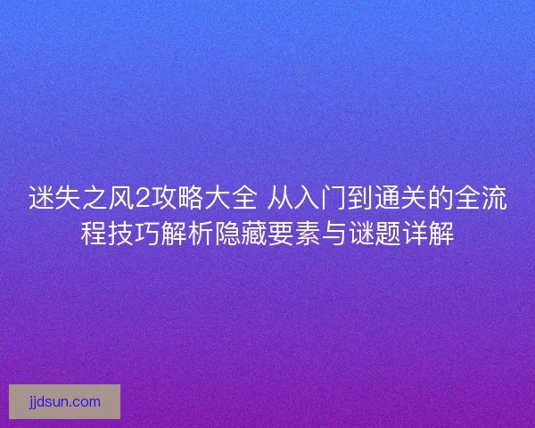 迷失之风2攻略大全 从入门到通关的全流程技巧解析隐藏要素与谜题详解