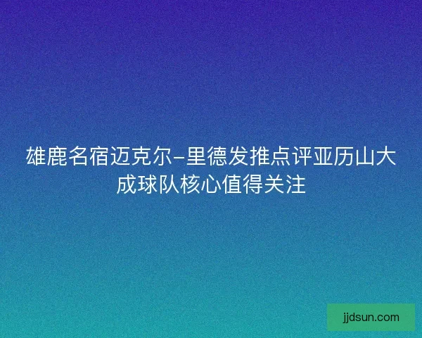 雄鹿名宿迈克尔-里德发推点评亚历山大成球队核心值得关注