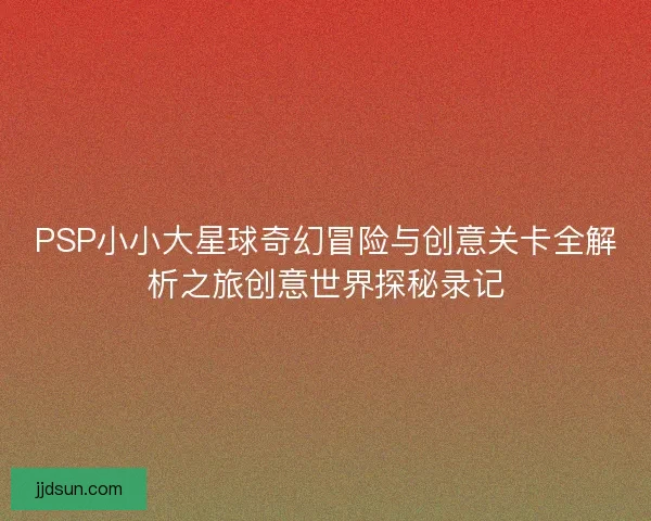 PSP小小大星球奇幻冒险与创意关卡全解析之旅创意世界探秘录记