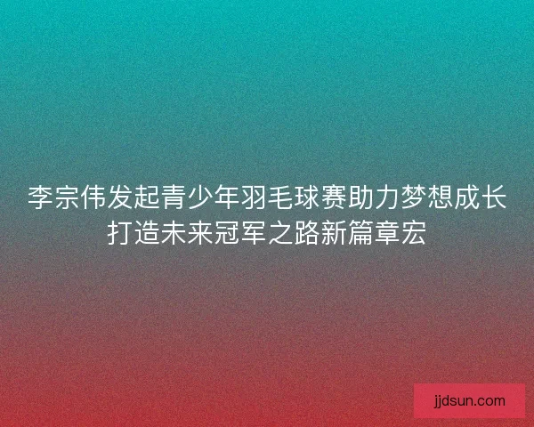 李宗伟发起青少年羽毛球赛助力梦想成长打造未来冠军之路新篇章宏