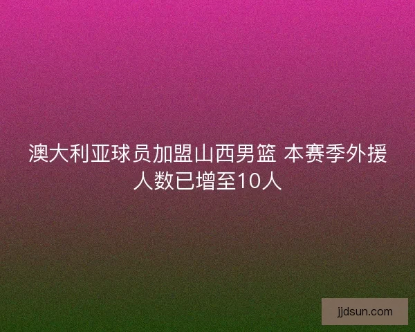 澳大利亚球员加盟山西男篮 本赛季外援人数已增至10人