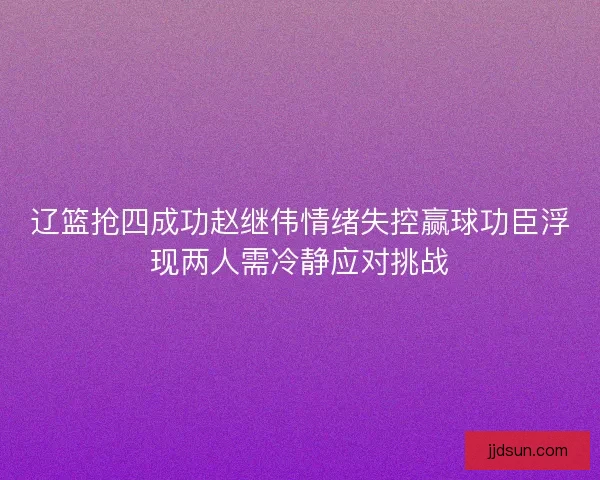 辽篮抢四成功赵继伟情绪失控赢球功臣浮现两人需冷静应对挑战