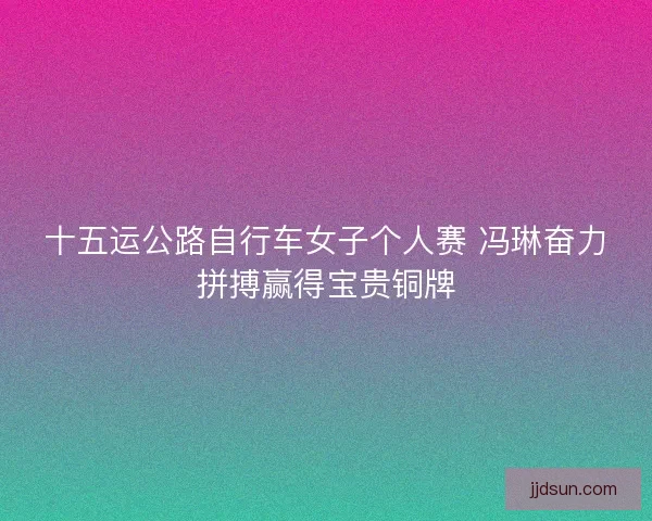 十五运公路自行车女子个人赛 冯琳奋力拼搏赢得宝贵铜牌