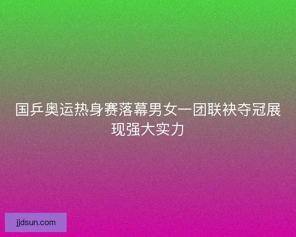 国乒奥运热身赛落幕男女一团联袂夺冠展现强大实力