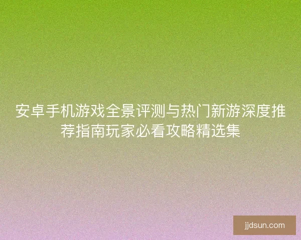 安卓手机游戏全景评测与热门新游深度推荐指南玩家必看攻略精选集