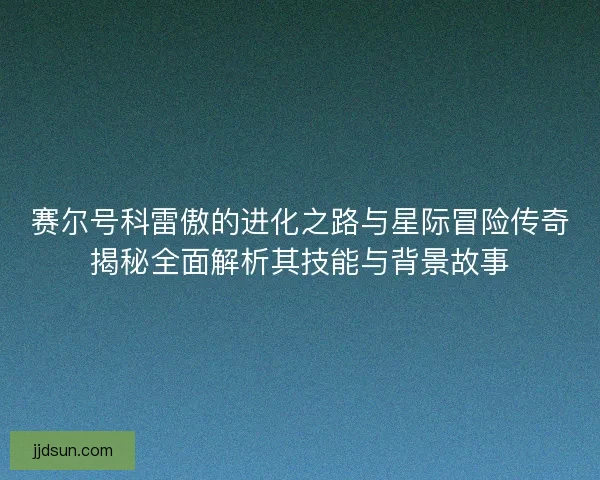 赛尔号科雷傲的进化之路与星际冒险传奇揭秘全面解析其技能与背景故事