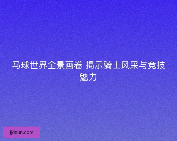 马球世界全景画卷 揭示骑士风采与竞技魅力