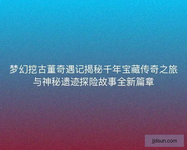 梦幻挖古董奇遇记揭秘千年宝藏传奇之旅与神秘遗迹探险故事全新篇章
