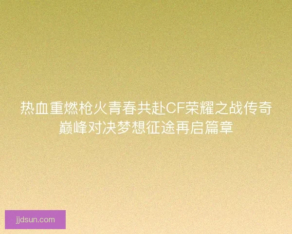 热血重燃枪火青春共赴CF荣耀之战传奇巅峰对决梦想征途再启篇章