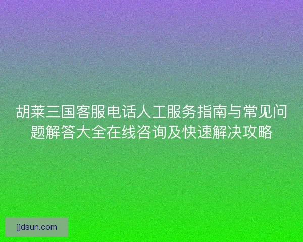 胡莱三国客服电话人工服务指南与常见问题解答大全在线咨询及快速解决攻略