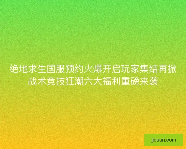 绝地求生国服预约火爆开启玩家集结再掀战术竞技狂潮六大福利重磅来袭