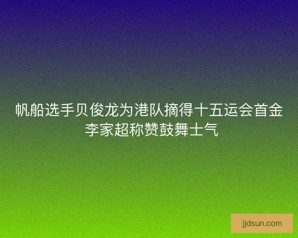 帆船选手贝俊龙为港队摘得十五运会首金 李家超称赞鼓舞士气