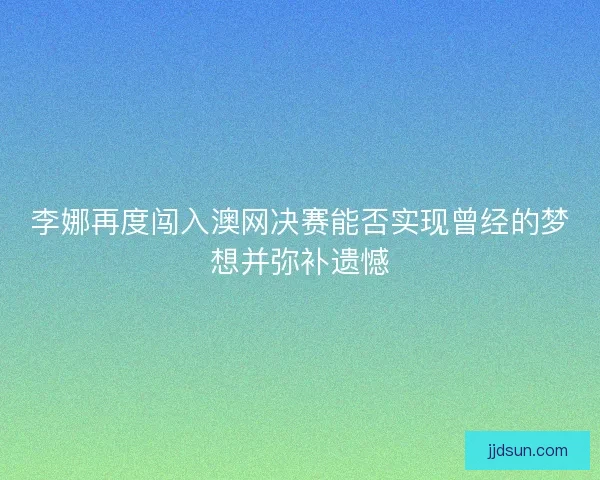 李娜再度闯入澳网决赛能否实现曾经的梦想并弥补遗憾