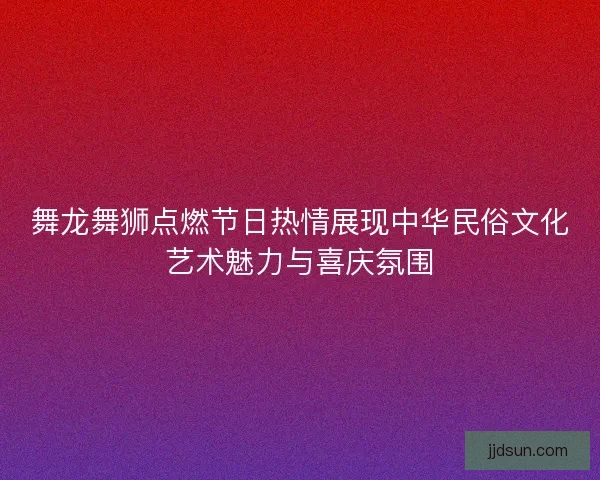 舞龙舞狮点燃节日热情展现中华民俗文化艺术魅力与喜庆氛围