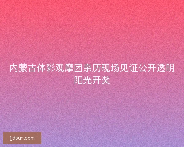 内蒙古体彩观摩团亲历现场见证公开透明阳光开奖