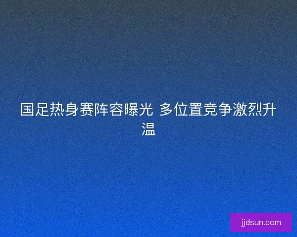 国足热身赛阵容曝光 多位置竞争激烈升温