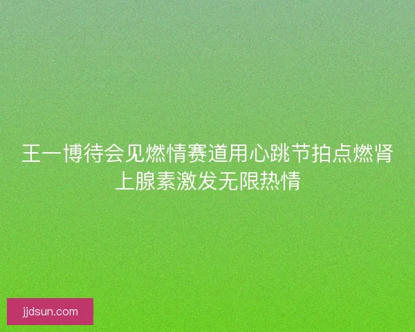 王一博待会见燃情赛道用心跳节拍点燃肾上腺素激发无限热情