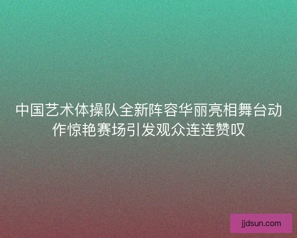 中国艺术体操队全新阵容华丽亮相舞台动作惊艳赛场引发观众连连赞叹