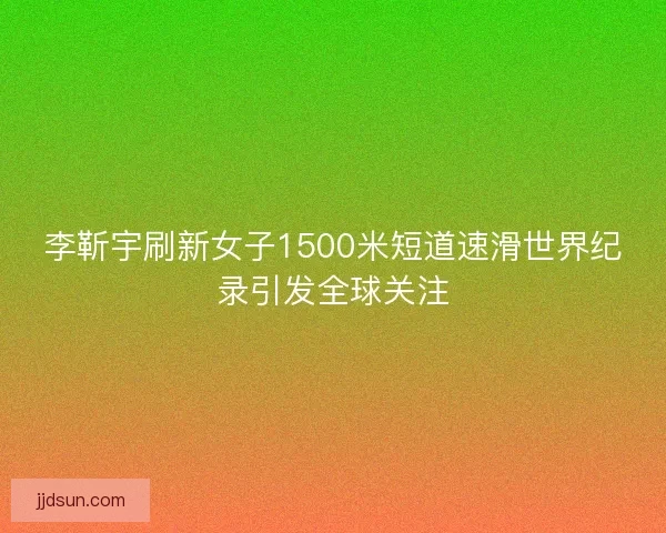 李靳宇刷新女子1500米短道速滑世界纪录引发全球关注