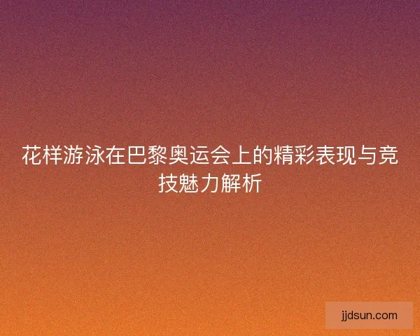 花样游泳在巴黎奥运会上的精彩表现与竞技魅力解析