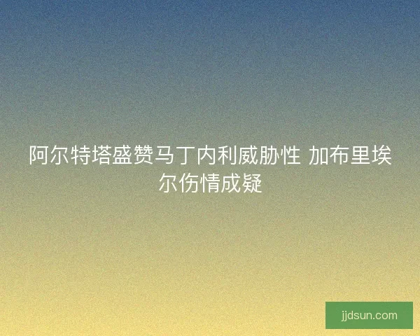 阿尔特塔盛赞马丁内利威胁性 加布里埃尔伤情成疑