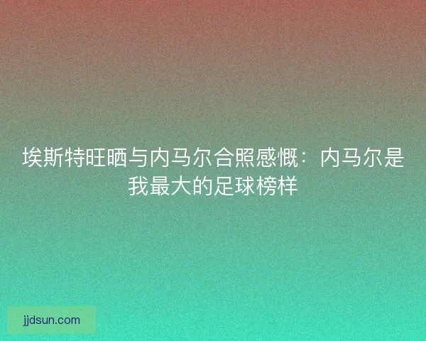 埃斯特旺晒与内马尔合照感慨：内马尔是我最大的足球榜样