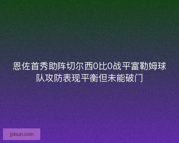 恩佐首秀助阵切尔西0比0战平富勒姆球队攻防表现平衡但未能破门