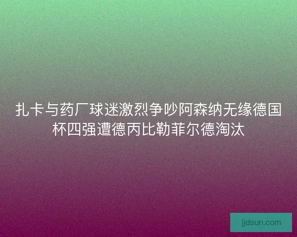 扎卡与药厂球迷激烈争吵阿森纳无缘德国杯四强遭德丙比勒菲尔德淘汰