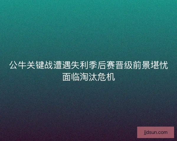 公牛关键战遭遇失利季后赛晋级前景堪忧面临淘汰危机