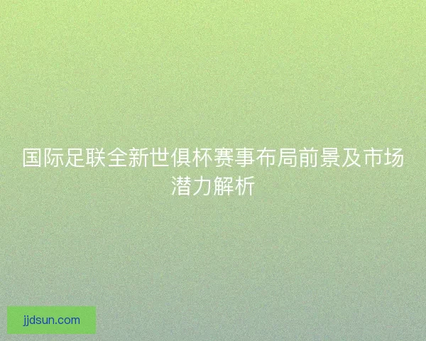 国际足联全新世俱杯赛事布局前景及市场潜力解析