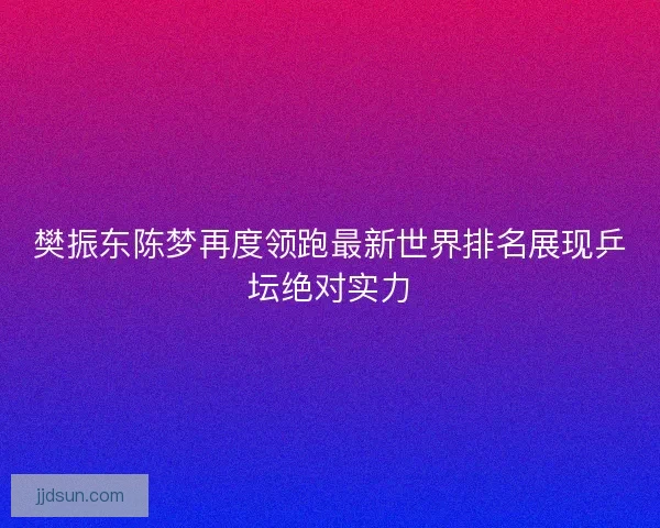樊振东陈梦再度领跑最新世界排名展现乒坛绝对实力