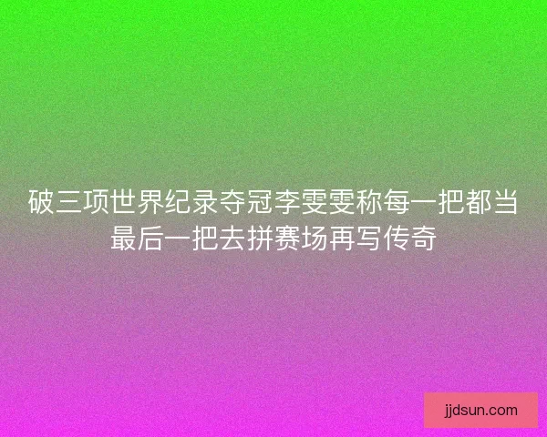 破三项世界纪录夺冠李雯雯称每一把都当最后一把去拼赛场再写传奇